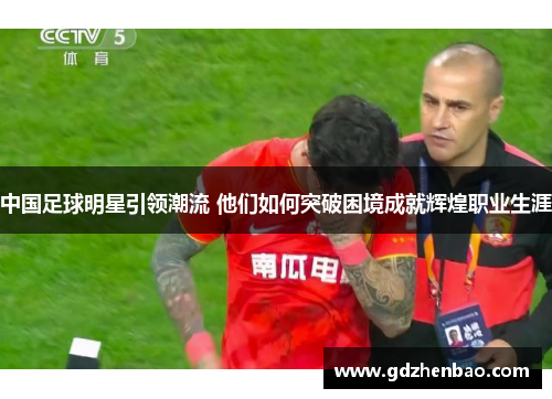 中国足球明星引领潮流 他们如何突破困境成就辉煌职业生涯