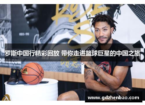 罗斯中国行精彩回放 带你走进篮球巨星的中国之旅