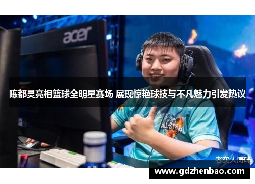 陈都灵亮相篮球全明星赛场 展现惊艳球技与不凡魅力引发热议