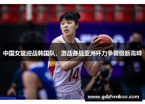 中国女篮迎战韩国队，激战备战亚洲杯力争晋级新高峰